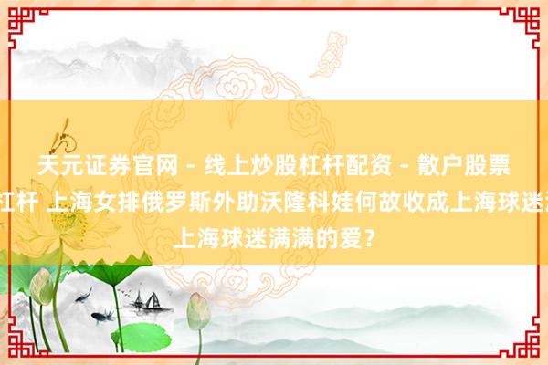 天元证券官网 - 线上炒股杠杆配资 - 散户股票如何配资杠杆 上海女排俄罗斯外助沃隆科娃何故收成上海球迷满满的爱？