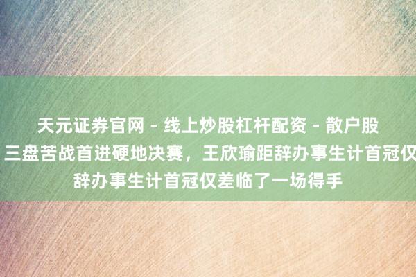 天元证券官网 - 线上炒股杠杆配资 - 散户股票如何配资杠杆 三盘苦战首进硬地决赛，王欣瑜距辞办事生计首冠仅差临了一场得手