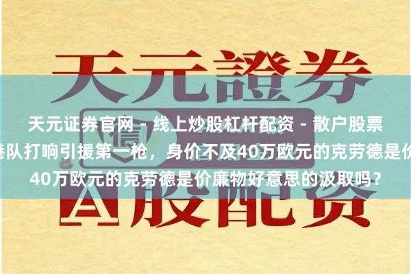 天元证券官网 - 线上炒股杠杆配资 - 散户股票如何配资杠杆 上海海港队打响引援第一枪，身价不及40万欧元的克劳德是价廉物好意思的汲取吗？