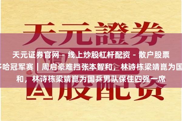 天元证券官网 - 线上炒股杠杆配资 - 散户股票如何配资杠杆 WTT多哈冠军赛｜周启豪难挡张本智和，林诗栋梁靖崑为国乒男队保住四强一席