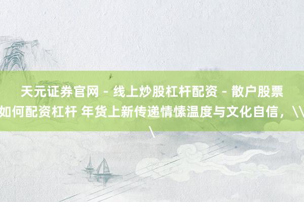 天元证券官网 - 线上炒股杠杆配资 - 散户股票如何配资杠杆 年货上新传递情愫温度与文化自信，\