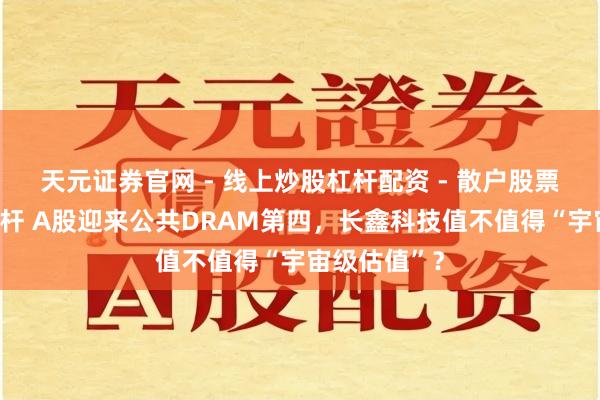 天元证券官网 - 线上炒股杠杆配资 - 散户股票如何配资杠杆 A股迎来公共DRAM第四，长鑫科技值不值得“宇宙级估值”？