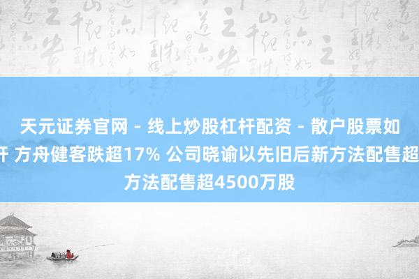天元证券官网 - 线上炒股杠杆配资 - 散户股票如何配资杠杆 方舟健客跌超17% 公司晓谕以先旧后新方法配售超4500万股