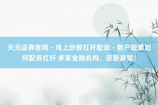 天元证券官网 - 线上炒股杠杆配资 - 散户股票如何配资杠杆 多家金融机构，获新禀赋！